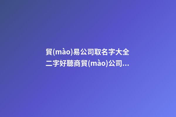 貿(mào)易公司取名字大全 二字好聽商貿(mào)公司名稱,起名之家
